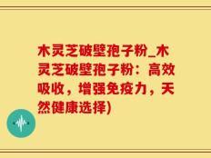 木灵芝破壁孢子粉_木灵芝破壁孢子粉：高效吸收，增强免疫力，天然健康选择)