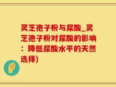 灵芝孢子粉与尿酸_灵芝孢子粉对尿酸的影响：降低尿酸水平的天然选择)
