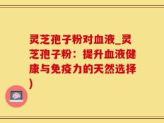 灵芝孢子粉对血液_灵芝孢子粉：提升血液健康与免疫力的天然选择)
