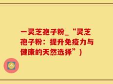 一灵芝孢子粉_“灵芝孢子粉：提升免疫力与健康的天然选择”)