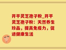 开平灵芝孢子粉_开平灵芝孢子粉：天然养生珍品，提高免疫力，促进健康生活