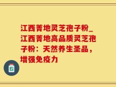 江西菁地灵芝孢子粉_江西菁地高品质灵芝孢子粉：天然养生圣品，增强免疫力