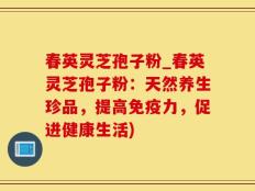 春英灵芝孢子粉_春英灵芝孢子粉：天然养生珍品，提高免疫力，促进健康生活)