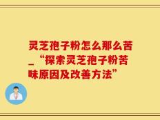 灵芝孢子粉怎么那么苦_“探索灵芝孢子粉苦味原因及改善方法”
