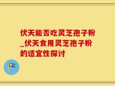 伏天能否吃灵芝孢子粉_伏天食用灵芝孢子粉的适宜性探讨