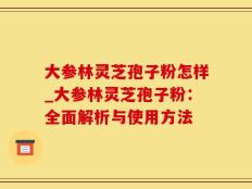 大参林灵芝孢子粉怎样_大参林灵芝孢子粉：全面解析与使用方法