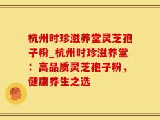 杭州时珍滋养堂灵芝孢子粉_杭州时珍滋养堂：高品质灵芝孢子粉，健康养生之选