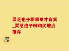 灵芝孢子粉哪里才有卖_灵芝孢子粉购买地点推荐