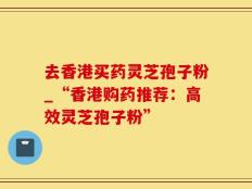 去香港买药灵芝孢子粉_“香港购药推荐：高效灵芝孢子粉”