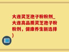 大连灵芝孢子粉粉剂_大连高品质灵芝孢子粉粉剂，健康养生新选择)