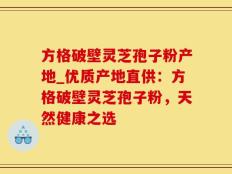 方格破壁灵芝孢子粉产地_优质产地直供：方格破壁灵芝孢子粉，天然健康之选