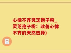 心律不齐灵芝孢子粉_灵芝孢子粉：改善心律不齐的天然选择)