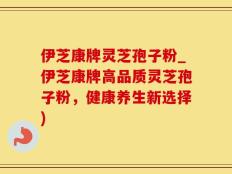 伊芝康牌灵芝孢子粉_伊芝康牌高品质灵芝孢子粉，健康养生新选择)