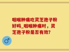 咽喉肿痛吃灵芝孢子粉好吗_咽喉肿痛时，灵芝孢子粉是否有效？