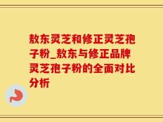 敖东灵芝和修正灵芝孢子粉_敖东与修正品牌灵芝孢子粉的全面对比分析