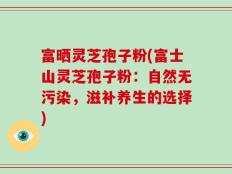 富晒灵芝孢子粉(富士山灵芝孢子粉：自然无污染，滋补养生的选择)