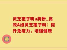 灵芝孢子粉a类粉_高效A级灵芝孢子粉：提升免疫力，增强健康