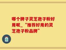 哪个牌子灵芝孢子粉好用呢_“推荐好用的灵芝孢子粉品牌”