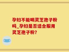 孕妇不能喝灵芝孢子粉吗_孕妇是否适合服用灵芝孢子粉？
