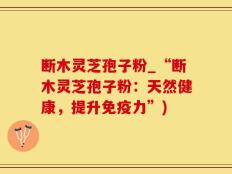 断木灵芝孢子粉_“断木灵芝孢子粉：天然健康，提升免疫力”)