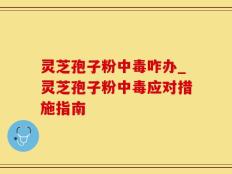 灵芝孢子粉中毒咋办_灵芝孢子粉中毒应对措施指南