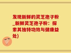 发现新鲜的灵芝孢子粉_新鲜灵芝孢子粉：探索其独特功效与健康益处)