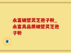 永富破壁灵芝孢子粉_永富高品质破壁灵芝孢子粉