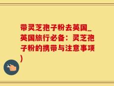 带灵芝孢子粉去英国_英国旅行必备：灵芝孢子粉的携带与注意事项)