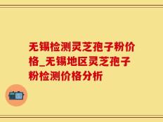 无锡检测灵芝孢子粉价格_无锡地区灵芝孢子粉检测价格分析