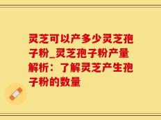 灵芝可以产多少灵芝孢子粉_灵芝孢子粉产量解析：了解灵芝产生孢子粉的数量