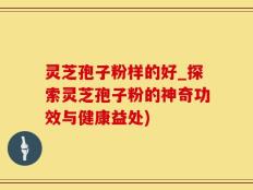灵芝孢子粉样的好_探索灵芝孢子粉的神奇功效与健康益处)