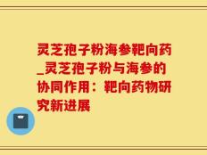 灵芝孢子粉海参靶向药_灵芝孢子粉与海参的协同作用：靶向药物研究新进展