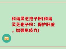 和谐灵芝孢子粉(和谐灵芝孢子粉：保护肝脏，增强免疫力)