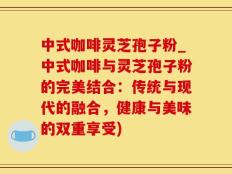 中式咖啡灵芝孢子粉_中式咖啡与灵芝孢子粉的完美结合：传统与现代的融合，健康与美味的双重享受)