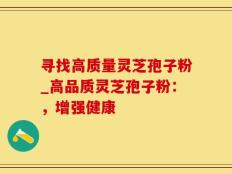 寻找高质量灵芝孢子粉_高品质灵芝孢子粉：，增强健康
