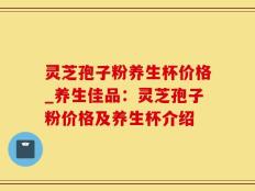 灵芝孢子粉养生杯价格_养生佳品：灵芝孢子粉价格及养生杯介绍