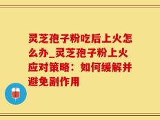 灵芝孢子粉吃后上火怎么办_灵芝孢子粉上火应对策略：如何缓解并避免副作用
