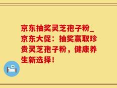 京东抽奖灵芝孢子粉_京东大促：抽奖赢取珍贵灵芝孢子粉，健康养生新选择！