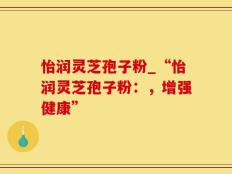 怡润灵芝孢子粉_“怡润灵芝孢子粉：，增强健康”