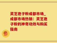 灵芝孢子粉成都市场_成都市场热销：灵芝孢子粉的神奇功效与购买指南
