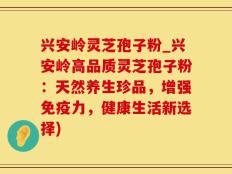 兴安岭灵芝孢子粉_兴安岭高品质灵芝孢子粉：天然养生珍品，增强免疫力，健康生活新选择)