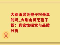 大别山灵芝孢子粉是真的吗_大别山灵芝孢子粉：真实性探究与品质分析