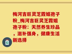梅河吉巨灵芝霞姐孢子粉_梅河吉巨灵芝霞姐孢子粉：天然养生珍品，滋补强身，健康生活新选择