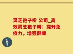 灵芝孢子粉 公司_高效灵芝孢子粉：提升免疫力，增强健康
