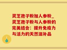 灵芝孢子粉加人参粉_灵芝孢子粉与人参粉的完美结合：提升免疫力与活力的天然滋补品