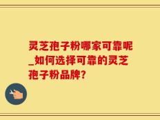 灵芝孢子粉哪家可靠呢_如何选择可靠的灵芝孢子粉品牌？