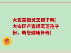 大安富硒灵芝孢子粉(大安区产富硒灵芝孢子粉，助您健康长寿)