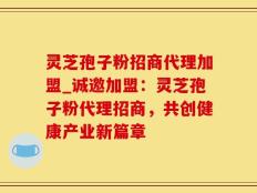 灵芝孢子粉招商代理加盟_诚邀加盟：灵芝孢子粉代理招商，共创健康产业新篇章