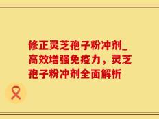 修正灵芝孢子粉冲剂_高效增强免疫力，灵芝孢子粉冲剂全面解析