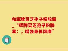 和辉牌灵芝孢子粉胶囊_“辉牌灵芝孢子粉胶囊：，增强身体健康”